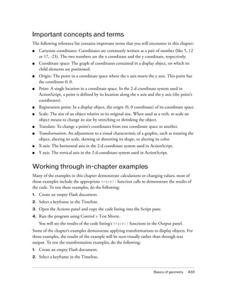 Important concepts and terms
The following reference list contains important terms that you will encounter in this chapter:
■    Cartesian coordinates: Coordinates are commonly written as a pair of number (like 5, 12
     or 17, -23). The two numbers are the x coordinate and the y coordinate, respectively.
■    Coordinate space: The graph of coordinates contained in a display object, on which its
     child elements are positioned.
■    Origin: The point in a coordinate space where the x axis meets the y axis. This point has
     the coordinate 0, 0.
■    Point: A single location in a coordinate space. In the 2-d coordinate system used in
     ActionScript, a point is defined by its location along the x axis and the y axis (the point’s
     coordinates).
■    Registration point: In a display object, the origin (0, 0 coordinate) of its coordinate space.
■    Scale: The size of an object relative to its original size. When used as a verb, to scale an
     object means to change its size by stretching or shrinking the object.
■    Translate: To change a point’s coordinates from one coordinate space to another.
■    Transformation: An adjustment to a visual characteristic of a graphic, such as rotating the
     object, altering its scale, skewing or distorting its shape, or altering its color.
■    X axis: The horizontal axis in the 2-d coordinate system used in ActionScript.
■    Y axis: The vertical axis in the 2-d coordinate system used in ActionScript.


Working through in-chapter examples
Many of the examples in this chapter demonstrate calculations or changing values; most of
those examples include the appropriate trace() function calls to demonstrate the results of
the code. To test these examples, do the following:
1.   Create an empty Flash document.
2.   Select a keyframe in the Timeline.
3.   Open the Actions panel and copy the code listing into the Script pane.
4.   Run the program using Control > Test Movie.
     You will see the results of the code listing’s trace() functions in the Output panel.
Some of the chapter’s examples demonstrate applying transformations to display objects. For
those examples, the results of the example will be seen visually rather than through text
output. To test the transformation examples, do the following:
1.   Create an empty Flash document.
2.   Select a keyframe in the Timeline.


                                                                           Basics of geometry   433
 
