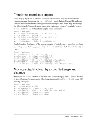 Translating coordinate spaces
If two display objects are in different display object containers, they may be in different
coordinate spaces. You can use the localToGlobal() method of the DisplayObject class to
translate the coordinates to the same (global) coordinate space, that of the Stage. For example,
the following code finds the distance between the registration points of two display objects,
circle1 and circle2, in the different display object containers:
import flash.geom.*;
var pt1:Point = new Point(circle1.x, circle1.y);
pt1 = circle1.localToGlobal(pt1);
var pt2:Point = new Point(circle1.x, circle1.y);
pt2 = circle2.localToGlobal(pt2);
var distance:Number = Point.distance(pt1, pt2);

Similarly, to find the distance of the registration point of a display object named target from
a specific point on the Stage, you can use the localToGlobal() method of the DisplayObject
class:
import flash.geom.*;
var stageCenter:Point = new Point();
stageCenter.x = this.stage.stageWidth / 2;
stageCenter.y = this.stage.stageHeight / 2;
var targetCenter:Point = new Point(target.x, target.y);
targetCenter = target.localToGlobal(targetCenter);
var distance:Number = Point.distance(stageCenter, targetCenter);


Moving a display object by a specified angle and
distance
You can use the polar() method of the Point class to move a display object a specific distance
by a specific angle. For example, the following code moves the myDisplayObject object 100
pixels by 60 degrees:
import flash.geom.*;
var distance:Number = 100;
var angle:Number = 2 * Math.PI * (90 / 360);
var translatePoint:Point = Point.polar(distance, angle);
myDisplayObject.x += translatePoint.x;
myDisplayObject.y += translatePoint.y;




                                                                        Using Point objects   435
 
