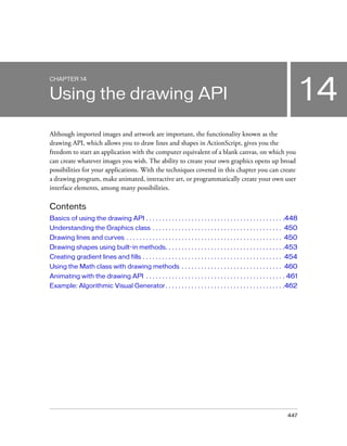 CHAPTER 14


Using the drawing API                                                                                                          14
Although imported images and artwork are important, the functionality known as the
drawing API, which allows you to draw lines and shapes in ActionScript, gives you the
freedom to start an application with the computer equivalent of a blank canvas, on which you
can create whatever images you wish. The ability to create your own graphics opens up broad
possibilities for your applications. With the techniques covered in this chapter you can create
a drawing program, make animated, interactive art, or programmatically create your own user
interface elements, among many possibilities.

Contents
Basics of using the drawing API . . . . . . . . . . . . . . . . . . . . . . . . . . . . . . . . . . . . . . . . . . .448
Understanding the Graphics class . . . . . . . . . . . . . . . . . . . . . . . . . . . . . . . . . . . . . . . . 450
Drawing lines and curves . . . . . . . . . . . . . . . . . . . . . . . . . . . . . . . . . . . . . . . . . . . . . . . . 450
Drawing shapes using built-in methods. . . . . . . . . . . . . . . . . . . . . . . . . . . . . . . . . . . . .453
Creating gradient lines and fills . . . . . . . . . . . . . . . . . . . . . . . . . . . . . . . . . . . . . . . . . . . 454
Using the Math class with drawing methods . . . . . . . . . . . . . . . . . . . . . . . . . . . . . . . 460
Animating with the drawing API . . . . . . . . . . . . . . . . . . . . . . . . . . . . . . . . . . . . . . . . . . . 461
Example: Algorithmic Visual Generator. . . . . . . . . . . . . . . . . . . . . . . . . . . . . . . . . . . . .462




                                                                                                                       447
 