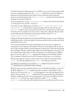 The default value for the alpha parameter is 1.0 (100%), so you can leave that parameter off if
you want a completely opaque line. The lineStyle() method also accepts two additional
parameters for pixel hinting and scale mode; for more information about using those
parameters see the description of the Graphics.lineStyle() method in the ActionScript 3.0
Language and Components Reference.
To create a gradient line, use the lineGradientStyle() method. This method is described in
“Creating gradient lines and fills” on page 454.
If you want to create a filled shape, you call the beginFill(), beginGradientFill(), or
beginBitmapFill() methods before starting the drawing. The most basic of these, the
beginFill() method, accepts two parameters: the fill color, and (optionally) an alpha value
for the fill color. For example, if you want to draw a shape with a solid green fill, you would
use the following code (assuming you’re drawing on an object named myShape):
myShape.graphics.beginFill(0x00FF00);

Calling any fill method implicitly ends any previous fill before starting a new one. Calling any
method that specifies a stroke style replaces the previous stroke, but does not alter a previously
specified fill, and vice versa.
Once you have specified the line style and fill properties, the next step is to indicate the
starting point for your drawing. The Graphics instance has a drawing point, like the tip of a
pen on a piece of paper. Wherever the drawing point is located, that is where the next drawing
action will begin. Initially a Graphics object begins with its drawing point at the point 0, 0 in
the coordinate space of the object on which it’s drawing. To start the drawing at a different
point, you can first call the moveTo() method before calling one of the drawing methods.
This is analogous to lifting the pen tip off of the paper and moving it to a new position.
With the drawing point in place you draw using a series of calls to the drawing methods
lineTo()  (for drawing straight lines) and curveTo() (for drawing curved lines).
TIP




      While you are drawing, you can call the moveTo() method at any time to move the
      drawing point to a new position without drawing.

While drawing, if you have specified a fill color, you can tell Adobe Flash Player to close off
the fill by calling the endFill() method. If you have not drawn a closed shape (in other
words, if at the time you call endFill() the drawing point is not at the starting point of the
shape), when you call the endFill() method Flash Player automatically closes the shape by
drawing a straight line from the current drawing point to the location specified in the most
recent moveTo() call. If you have started a fill and not called endFill(), calling
beginFill() (or one of the other fill methods) closes the current fill and starts the new one.




                                                                    Drawing lines and curves   451
 