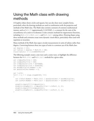 Using the Math class with drawing
methods
A Graphics object draws circles and squares, but can also draw more complex forms,
particularly when the drawing methods are used in combination with the properties and
methods of the Math class. The Math class contains constants of common mathematical
interest, such as Math.PI (approximately 3.14159265...), a constant for the ratio of the
circumference of a circle to its diameter. It also contains methods for trigonometry functions,
including Math.sin(), Math.cos(), and Math.tan() among others. Drawing shapes using
these methods and constants create more dynamic visual effects, particularly when used with
repetition or recursion.
Many methods of the Math class expect circular measurements in units of radians rather than
degrees. Converting between these two types of units is a common use of the Math class:
var degrees = 121;
var radians = degrees * Math.PI / 180;
trace(radians) // 2.111848394913139

The following example creates a sine wave and a cosine wave, to highlight the difference
between the Math.sin() and Math.cos() methods for a given value.
var   sinWavePosition = 100;
var   cosWavePosition = 200;
var   sinWaveColor:uint = 0xFF0000;
var   cosWaveColor:uint = 0x00FF00;
var   waveMultiplier:Number = 10;
var   waveStretcher:Number = 5;

var i:uint;
for(i = 1; i < stage.stageWidth; i++)
{
  var sinPosY:Number = Math.sin(i / waveStretcher) * waveMultiplier;
  var cosPosY:Number = Math.cos(i / waveStretcher) * waveMultiplier;

    graphics.beginFill(sinWaveColor);
    graphics.drawRect(i, sinWavePosition + sinPosY, 2, 2);
    graphics.beginFill(cosWaveColor);
    graphics.drawRect(i, cosWavePosition + cosPosY, 2, 2);
}




460    Using the drawing API
 