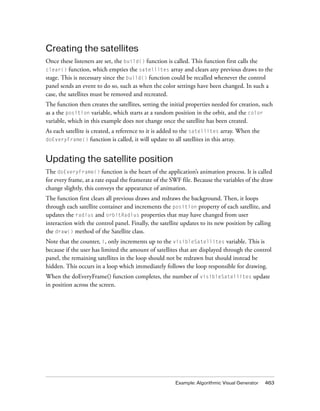 Creating the satellites
Once these listeners are set, the build() function is called. This function first calls the
clear() function, which empties the satellites array and clears any previous draws to the
stage. This is necessary since the build() function could be recalled whenever the control
panel sends an event to do so, such as when the color settings have been changed. In such a
case, the satellites must be removed and recreated.
The function then creates the satellites, setting the initial properties needed for creation, such
as a the position variable, which starts at a random position in the orbit, and the color
variable, which in this example does not change once the satellite has been created.
As each satellite is created, a reference to it is added to the satellites array. When the
doEveryFrame() function is called, it will update to all satellites in this array.



Updating the satellite position
The doEveryFrame() function is the heart of the application’s animation process. It is called
for every frame, at a rate equal the framerate of the SWF file. Because the variables of the draw
change slightly, this conveys the appearance of animation.
The function first clears all previous draws and redraws the background. Then, it loops
through each satellite container and increments the position property of each satellite, and
updates the radius and orbitRadius properties that may have changed from user
interaction with the control panel. Finally, the satellite updates to its new position by calling
the draw() method of the Satellite class.
Note that the counter, i, only increments up to the visibleSatellites variable. This is
because if the user has limited the amount of satellites that are displayed through the control
panel, the remaining satellites in the loop should not be redrawn but should instead be
hidden. This occurs in a loop which immediately follows the loop responsible for drawing.
When the doEveryFrame() function completes, the number of visibleSatellites update
in position across the screen.




                                                        Example: Algorithmic Visual Generator   463
 