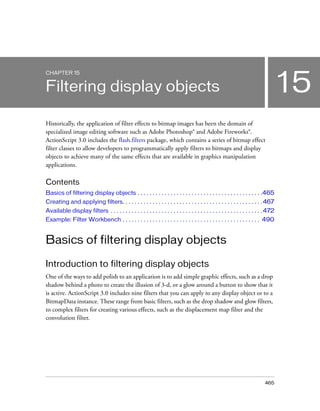 CHAPTER 15


Filtering display objects                                                                                                             15
Historically, the application of filter effects to bitmap images has been the domain of
specialized image editing software such as Adobe Photoshop® and Adobe Fireworks®.
ActionScript 3.0 includes the flash.filters package, which contains a series of bitmap effect
filter classes to allow developers to programmatically apply filters to bitmaps and display
objects to achieve many of the same effects that are available in graphics manipulation
applications.

Contents
Basics of filtering display objects . . . . . . . . . . . . . . . . . . . . . . . . . . . . . . . . . . . . . . . . . .465
Creating and applying filters. . . . . . . . . . . . . . . . . . . . . . . . . . . . . . . . . . . . . . . . . . . . . . . 467
Available display filters . . . . . . . . . . . . . . . . . . . . . . . . . . . . . . . . . . . . . . . . . . . . . . . . . . . 472
Example: Filter Workbench . . . . . . . . . . . . . . . . . . . . . . . . . . . . . . . . . . . . . . . . . . . . . . 490


Basics of filtering display objects

Introduction to filtering display objects
One of the ways to add polish to an application is to add simple graphic effects, such as a drop
shadow behind a photo to create the illusion of 3-d, or a glow around a button to show that it
is active. ActionScript 3.0 includes nine filters that you can apply to any display object or to a
BitmapData instance. These range from basic filters, such as the drop shadow and glow filters,
to complex filters for creating various effects, such as the displacement map filter and the
convolution filter.




                                                                                                                             465
 