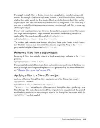 If you apply multiple filters to display objects, they are applied in a cumulative, sequential
manner. For example, if a filters array has two elements, a bevel filter added first and a drop
shadow filter added second, the drop shadow filter is applied to both the bevel filter and the
display object. This is because of the drop shadow filter’s second position in the filters array. If
you want to apply filters in a noncumulative manner, you must apply each filter to a new copy
of the display object.
If you’re only assigning one or a few filters to a display object, you can create the filter instance
and assign it to the object in a single statement. For instance, the following line of code
applies a blur filter to a display object called myDisplayObject:
myDisplayObject.filters = [new BlurFilter()];

The previous code creates an Array instance using Array literal syntax (square braces), creates a
new BlurFilter instance as an element in the Array, and assigns that Array to the filters
property of the display object named myDisplayObject.

Removing filters from a display object
Removing all filters from a display object is as simple as assigning a null value to the filters
property:
myDisplayObject.filters = null;

If you’ve applied multiple filters to an object and want to remove only one of the filters, you
must go through several steps to change the filters property array. For more information,
see “Changing filters at run time” on page 470.

Applying a filter to a BitmapData object
Applying a filter to a BitmapData object requires the use of the BitmapData object’s
applyFilter() method:
myBitmapData.applyFilter(sourceBitmapData);
The applyFilter() method applies a filter to a source BitmapData object, producing a new,
filtered image. This method does not modify the original source image; instead, the result of
the filter being applied to the source image is stored in the BitmapData instance on which the
applyFilter() method is called.




                                                                   Creating and applying filters   469
 