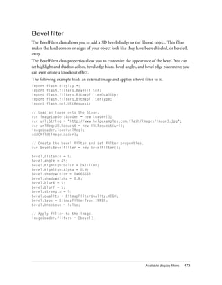 Bevel filter
The BevelFilter class allows you to add a 3D beveled edge to the filtered object. This filter
makes the hard corners or edges of your object look like they have been chiseled, or beveled,
away.
The BevelFilter class properties allow you to customize the appearance of the bevel. You can
set highlight and shadow colors, bevel edge blurs, bevel angles, and bevel edge placement; you
can even create a knockout effect.
The following example loads an external image and applies a bevel filter to it.
import   flash.display.*;
import   flash.filters.BevelFilter;
import   flash.filters.BitmapFilterQuality;
import   flash.filters.BitmapFilterType;
import   flash.net.URLRequest;

// Load an image onto the Stage.
var imageLoader:Loader = new Loader();
var url:String = "http://www.helpexamples.com/flash/images/image3.jpg";
var urlReq:URLRequest = new URLRequest(url);
imageLoader.load(urlReq);
addChild(imageLoader);

// Create the bevel filter and set filter properties.
var bevel:BevelFilter = new BevelFilter();

bevel.distance = 5;
bevel.angle = 45;
bevel.highlightColor = 0xFFFF00;
bevel.highlightAlpha = 0.8;
bevel.shadowColor = 0x666666;
bevel.shadowAlpha = 0.8;
bevel.blurX = 5;
bevel.blurY = 5;
bevel.strength = 5;
bevel.quality = BitmapFilterQuality.HIGH;
bevel.type = BitmapFilterType.INNER;
bevel.knockout = false;

// Apply filter to the image.
imageLoader.filters = [bevel];




                                                                    Available display filters   473
 