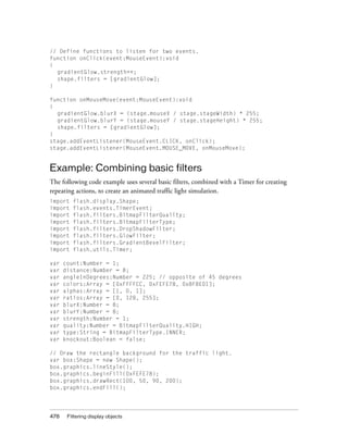 // Define functions to listen for two events.
function onClick(event:MouseEvent):void
{
  gradientGlow.strength++;
  shape.filters = [gradientGlow];
}

function onMouseMove(event:MouseEvent):void
{
  gradientGlow.blurX = (stage.mouseX / stage.stageWidth) * 255;
  gradientGlow.blurY = (stage.mouseY / stage.stageHeight) * 255;
  shape.filters = [gradientGlow];
}
stage.addEventListener(MouseEvent.CLICK, onClick);
stage.addEventListener(MouseEvent.MOUSE_MOVE, onMouseMove);


Example: Combining basic filters
The following code example uses several basic filters, combined with a Timer for creating
repeating actions, to create an animated traffic light simulation.
import   flash.display.Shape;
import   flash.events.TimerEvent;
import   flash.filters.BitmapFilterQuality;
import   flash.filters.BitmapFilterType;
import   flash.filters.DropShadowFilter;
import   flash.filters.GlowFilter;
import   flash.filters.GradientBevelFilter;
import   flash.utils.Timer;

var   count:Number = 1;
var   distance:Number = 8;
var   angleInDegrees:Number = 225; // opposite of 45 degrees
var   colors:Array = [0xFFFFCC, 0xFEFE78, 0x8F8E01];
var   alphas:Array = [1, 0, 1];
var   ratios:Array = [0, 128, 255];
var   blurX:Number = 8;
var   blurY:Number = 8;
var   strength:Number = 1;
var   quality:Number = BitmapFilterQuality.HIGH;
var   type:String = BitmapFilterType.INNER;
var   knockout:Boolean = false;

// Draw the rectangle background for the traffic light.
var box:Shape = new Shape();
box.graphics.lineStyle();
box.graphics.beginFill(0xFEFE78);
box.graphics.drawRect(100, 50, 90, 200);
box.graphics.endFill();




478    Filtering display objects
 