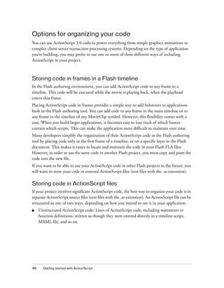Options for organizing your code
You can use ActionScript 3.0 code to power everything from simple graphics animations to
complex client-server transaction processing systems. Depending on the type of application
you’re building, you may prefer to use one or more of these different ways of including
ActionScript in your project.



Storing code in frames in a Flash timeline
In the Flash authoring environment, you can add ActionScript code to any frame in a
timeline. This code will be executed while the movie is playing back, when the playhead
enters that frame.
Placing ActionScript code in frames provides a simple way to add behaviors to applications
built in the Flash authoring tool. You can add code to any frame in the main timeline or to
any frame in the timeline of any MovieClip symbol. However, this flexibility comes with a
cost. When you build larger applications, it becomes easy to lose track of which frames
contain which scripts. This can make the application more difficult to maintain over time.
Many developers simplify the organization of their ActionScript code in the Flash authoring
tool by placing code only in the first frame of a timeline, or on a specific layer in the Flash
document. This makes it easier to locate and maintain the code in your Flash FLA files.
However, in order to use the same code in another Flash project, you must copy and paste the
code into the new file.
If you want to be able to use your ActionScript code in other Flash projects in the future, you
will want to store your code in external ActionScript files (text files with the .as extension).

Storing code in ActionScript files
If your project involves significant ActionScript code, the best way to organize your code is in
separate ActionScript source files (text files with the .as extension). An ActionScript file can be
structured in one of two ways, depending on how you intend to use it in your application.
■    Unstructured ActionScript code: Lines of ActionScript code, including statements or
     function definitions, written as though they were entered directly in a timeline script,
     MXML file, and so on.




48     Getting started with ActionScript
 