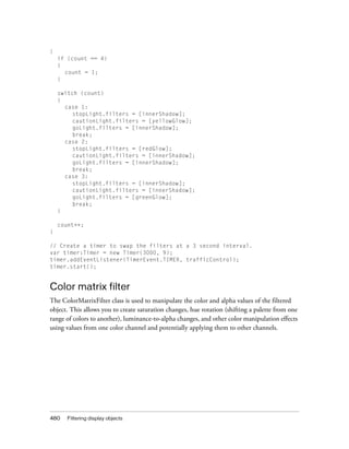 {
    if (count == 4)
    {
      count = 1;
    }

    switch (count)
    {
      case 1:
        stopLight.filters = [innerShadow];
        cautionLight.filters = [yellowGlow];
        goLight.filters = [innerShadow];
        break;
      case 2:
        stopLight.filters = [redGlow];
        cautionLight.filters = [innerShadow];
        goLight.filters = [innerShadow];
        break;
      case 3:
        stopLight.filters = [innerShadow];
        cautionLight.filters = [innerShadow];
        goLight.filters = [greenGlow];
        break;
    }

    count++;
}

// Create a timer to swap the filters at a 3 second interval.
var timer:Timer = new Timer(3000, 9);
timer.addEventListener(TimerEvent.TIMER, trafficControl);
timer.start();


Color matrix filter
The ColorMatrixFilter class is used to manipulate the color and alpha values of the filtered
object. This allows you to create saturation changes, hue rotation (shifting a palette from one
range of colors to another), luminance-to-alpha changes, and other color manipulation effects
using values from one color channel and potentially applying them to other channels.




480    Filtering display objects
 