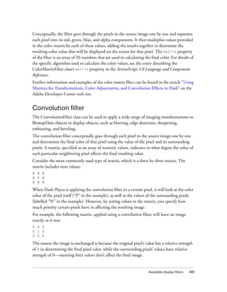 Conceptually, the filter goes through the pixels in the source image one by one and separates
each pixel into its red, green, blue, and alpha components. It then multiplies values provided
in the color matrix by each of these values, adding the results together to determine the
resulting color value that will be displayed on the screen for that pixel. The matrix property
of the filter is an array of 20 numbers that are used in calculating the final color. For details of
the specific algorithm used to calculate the color values, see the entry describing the
ColorMatrixFilter class’s matrix property in the ActionScript 3.0 Language and Components
Reference.
Further information and examples of the color matrix filter can be found in the article “Using
Matrices for Transformations, Color Adjustments, and Convolution Effects in Flash” on the
Adobe Developer Center web site.


Convolution filter
The ConvolutionFilter class can be used to apply a wide range of imaging transformations to
BitmapData objects or display objects, such as blurring, edge detection, sharpening,
embossing, and beveling.
The convolution filter conceptually goes through each pixel in the source image one by one
and determines the final color of that pixel using the value of the pixel and its surrounding
pixels. A matrix, specified as an array of numeric values, indicates to what degree the value of
each particular neighboring pixel affects the final resulting value.
Consider the most commonly used type of matrix, which is a three by three matrix. The
matrix includes nine values:
N N N
N P N
N N N

When Flash Player is applying the convolution filter to a certain pixel, it will look at the color
value of the pixel itself (“P” in the example), as well as the values of the surrounding pixels
(labelled “N” in the example). However, by setting values in the matrix, you specify how
much priority certain pixels have in affecting the resulting image.
For example, the following matrix, applied using a convolution filter, will leave an image
exactly as it was:
0 0 0
0 1 0
0 0 0

The reason the image is unchanged is because the original pixel’s value has a relative strength
of 1 in determining the final pixel color, while the surrounding pixels’ values have relative
strength of 0—meaning their colors don’t affect the final image.


                                                                        Available display filters   481
 