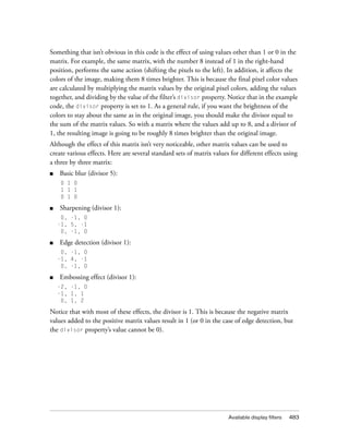 Something that isn’t obvious in this code is the effect of using values other than 1 or 0 in the
matrix. For example, the same matrix, with the number 8 instead of 1 in the right-hand
position, performs the same action (shifting the pixels to the left). In addition, it affects the
colors of the image, making them 8 times brighter. This is because the final pixel color values
are calculated by multiplying the matrix values by the original pixel colors, adding the values
together, and dividing by the value of the filter’s divisor property. Notice that in the example
code, the divisor property is set to 1. As a general rule, if you want the brightness of the
colors to stay about the same as in the original image, you should make the divisor equal to
the sum of the matrix values. So with a matrix where the values add up to 8, and a divisor of
1, the resulting image is going to be roughly 8 times brighter than the original image.
Although the effect of this matrix isn’t very noticeable, other matrix values can be used to
create various effects. Here are several standard sets of matrix values for different effects using
a three by three matrix:
■   Basic blur (divisor 5):
     0 1 0
     1 1 1
     0 1 0

■   Sharpening (divisor 1):
     0, -1, 0
    -1, 5, -1
     0, -1, 0

■   Edge detection (divisor 1):
     0, -1, 0
    -1, 4, -1
     0, -1, 0

■   Embossing effect (divisor 1):
    -2, -1, 0
    -1, 1, 1
     0, 1, 2

Notice that with most of these effects, the divisor is 1. This is because the negative matrix
values added to the positive matrix values result in 1 (or 0 in the case of edge detection, but
the divisor property’s value cannot be 0).




                                                                       Available display filters   483
 