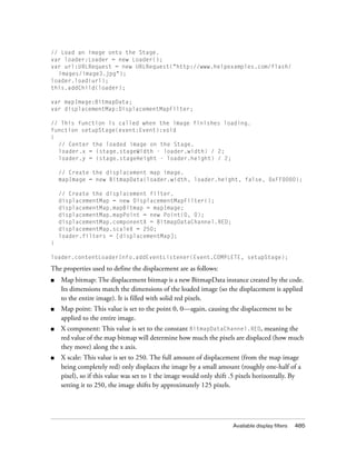 // Load an image onto the Stage.
var loader:Loader = new Loader();
var url:URLRequest = new URLRequest("http://www.helpexamples.com/flash/
  images/image3.jpg");
loader.load(url);
this.addChild(loader);

var mapImage:BitmapData;
var displacementMap:DisplacementMapFilter;

// This function is called when the image finishes loading.
function setupStage(event:Event):void
{
  // Center the loaded image on the Stage.
  loader.x = (stage.stageWidth - loader.width) / 2;
  loader.y = (stage.stageHeight - loader.height) / 2;

    // Create the displacement map image.
    mapImage = new BitmapData(loader.width, loader.height, false, 0xFF0000);

    // Create the displacement filter.
    displacementMap = new DisplacementMapFilter();
    displacementMap.mapBitmap = mapImage;
    displacementMap.mapPoint = new Point(0, 0);
    displacementMap.componentX = BitmapDataChannel.RED;
    displacementMap.scaleX = 250;
    loader.filters = [displacementMap];
}

loader.contentLoaderInfo.addEventListener(Event.COMPLETE, setupStage);

The properties used to define the displacement are as follows:
■   Map bitmap: The displacement bitmap is a new BitmapData instance created by the code.
    Its dimensions match the dimensions of the loaded image (so the displacement is applied
    to the entire image). It is filled with solid red pixels.
■   Map point: This value is set to the point 0, 0—again, causing the displacement to be
    applied to the entire image.
■   X component: This value is set to the constant BitmapDataChannel.RED, meaning the
    red value of the map bitmap will determine how much the pixels are displaced (how much
    they move) along the x axis.
■   X scale: This value is set to 250. The full amount of displacement (from the map image
    being completely red) only displaces the image by a small amount (roughly one-half of a
    pixel), so if this value was set to 1 the image would only shift .5 pixels horizontally. By
    setting it to 250, the image shifts by approximately 125 pixels.




                                                                     Available display filters   485
 