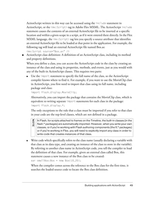 ActionScript written in this way can be accessed using the include statement in
    ActionScript, or the <mx:Script> tag in Adobe Flex MXML. The ActionScript include
    statement causes the contents of an external ActionScript file to be inserted at a specific
    location and within a given scope in a script, as if it were entered there directly. In the Flex
    MXML language, the <mx:Script> tag lets you specify a source attribute that identifies
    an external ActionScript file to be loaded at that point in the application. For example, the
    following tag will load an external ActionScript file named Box.as:
    <mx:Script source=“Box.as” />
■   ActionScript class definition: A definition of an ActionScript class, including its method
    and property definitions.
    When you define a class, you can access the ActionScript code in the class by creating an
    instance of the class and using its properties, methods, and events, just as you would with
    any of the built-in ActionScript classes. This requires two parts:
    ■   Use the import statement to specify the full name of the class, so the ActionScript
        compiler knows where to find it. For example, if you want to use the MovieClip class
        in ActionScript, you first need to import that class using its full name, including
        package and class:
        import flash.display.MovieClip;

        Alternatively, you can import the package that contains the MovieClip class, which is
        equivalent to writing separate import statements for each class in the package:
        import flash.display.*;

        The only exceptions to the rule that a class must be imported if you refer to that class
        in your code are the top-level classes, which are not defined in a package.
         N OTE




                 In Flash, for scripts attached to frames on the Timeline, the built-in classes (in the
                 flash.* packages) are automatically imported. However, when you write your own
                 classes, or if you’re working with Flash authoring components (the fl.* packages)
                 or if you’re working in Flex, you will need to explicitly import any class in order to
                 write code that creates instances of that class.

    ■   Write code which specifically refers to the class name (usually declaring a variable with
        that class as its data type, and creating an instance of the class to store in the variable).
        By referring to another class name in ActionScript code, you tell the compiler to load
        the definition of that class. For example, given an external class called Box, this
        statement causes a new instance of the Box class to be created:
        var smallBox:Box = new Box(10,20);

        When the compiler comes across the reference to the Box class for the first time, it
        searches the loaded source code to locate the Box class definition.




                                                            Building applications with ActionScript   49
 