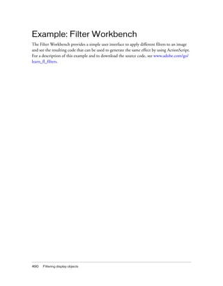 Example: Filter Workbench
The Filter Workbench provides a simple user interface to apply different filters to an image
and see the resulting code that can be used to generate the same effect by using ActionScript.
For a description of this example and to download the source code, see www.adobe.com/go/
learn_fl_filters.




490   Filtering display objects
 