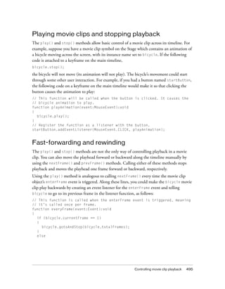 Playing movie clips and stopping playback
The play() and stop() methods allow basic control of a movie clip across its timeline. For
example, suppose you have a movie clip symbol on the Stage which contains an animation of
a bicycle moving across the screen, with its instance name set to bicycle. If the following
code is attached to a keyframe on the main timeline,
bicycle.stop();

the bicycle will not move (its animation will not play). The bicycle’s movement could start
through some other user interaction. For example, if you had a button named startButton,
the following code on a keyframe on the main timeline would make it so that clicking the
button causes the animation to play:
// This function will be called when the button is clicked. It causes the
// bicycle animation to play.
function playAnimation(event:MouseEvent):void
{
  bicycle.play();
}
// Register the function as a listener with the button.
startButton.addEventListener(MouseEvent.CLICK, playAnimation);


Fast-forwarding and rewinding
The play() and stop() methods are not the only way of controlling playback in a movie
clip. You can also move the playhead forward or backward along the timeline manually by
using the nextFrame() and prevFrame() methods. Calling either of these methods stops
playback and moves the playhead one frame forward or backward, respectively.
Using the play() method is analogous to calling nextFrame() every time the movie clip
object’s enterFrame event is triggered. Along these lines, you could make the bicycle movie
clip play backwards by creating an event listener for the enterFrame event and telling
bicycle to go to its previous frame in the listener function, as follows:
// This function is called when the enterFrame event is triggered, meaning
// it’s called once per frame.
function everyFrame(event:Event):void
{
  if (bicycle.currentFrame == 1)
  {
    bicycle.gotoAndStop(bicycle.totalFrames);
  }
  else




                                                          Controlling movie clip playback   495
 