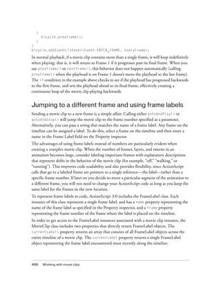 {
      bicycle.prevFrame();
  }
}
bicycle.addEventListener(Event.ENTER_FRAME, everyFrame);

In normal playback, if a movie clip contains more than a single frame, it will loop indefinitely
when playing; that is, it will return to Frame 1 if it progresses past its final frame. When you
use prevFrame() or nextFrame(), this behavior does not happen automatically (calling
prevFrame() when the playhead is on Frame 1 doesn’t move the playhead to the last frame).
The if condition in the example above checks to see if the playhead has progressed backwards
to the first frame, and sets the playhead ahead to its final frame, effectively creating a
continuous loop of the movie clip playing backwards.


Jumping to a different frame and using frame labels
Sending a movie clip to a new frame is a simple affair. Calling either gotoAndPlay() or
gotoAndStop() will jump the movie clip to the frame number specified as a parameter.
Alternatively, you can pass a string that matches the name of a frame label. Any frame on the
timeline can be assigned a label. To do this, select a frame on the timeline and then enter a
name in the Frame Label field on the Property inspector.
The advantages of using frame labels instead of numbers are particularly evident when
creating a complex movie clip. When the number of frames, layers, and tweens in an
animation becomes large, consider labeling important frames with explanatory descriptions
that represent shifts in the behavior of the movie clip (for example, “off,” “walking,” or
“running”). This improves code readability and also provides flexibility, since ActionScript
calls that go to a labeled frame are pointers to a single reference—the label—rather than a
specific frame number. If later on you decide to move a particular segment of the animation to
a different frame, you will not need to change your ActionScript code as long as you keep the
same label for the frames in the new location.
To represent frame labels in code, ActionScript 3.0 includes the FrameLabel class. Each
instance of this class represents a single frame label, and has a name property representing the
name of the frame label as specified in the Property inspector, and a frame property
representing the frame number of the frame where the label is placed on the timeline.
In order to get access to the FrameLabel instances associated with a movie clip instance, the
MovieClip class includes two properties that directly return FrameLabel objects. The
currentLabels property returns an array that consists of all FrameLabel objects across the
entire timeline of a movie clip. The currentLabel property returns a single FrameLabel
object representing the frame label encountered most recently along the timeline.



496   Working with movie clips
 