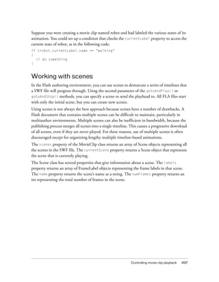 Suppose you were creating a movie clip named robot and had labeled the various states of its
animation. You could set up a condition that checks the currentLabel property to access the
current state of robot, as in the following code:
if (robot.currentLabel.name == "walking"
{
  // do something
}


Working with scenes
In the Flash authoring environment, you can use scenes to demarcate a series of timelines that
a SWF file will progress through. Using the second parameter of the gotoAndPlay() or
gotoAndStop() methods, you can specify a scene to send the playhead to. All FLA files start
with only the initial scene, but you can create new scenes.
Using scenes is not always the best approach because scenes have a number of drawbacks. A
Flash document that contains multiple scenes can be difficult to maintain, particularly in
multiauthor environments. Multiple scenes can also be inefficient in bandwidth, because the
publishing process merges all scenes into a single timeline. This causes a progressive download
of all scenes, even if they are never played. For these reasons, use of multiple scenes is often
discouraged except for organizing lengthy multiple timeline-based animations.
The scenes property of the MovieClip class returns an array of Scene objects representing all
the scenes in the SWF file. The currentScene property returns a Scene object that represents
the scene that is currently playing.
The Scene class has several properties that give information about a scene. The labels
property returns an array of FrameLabel objects representing the frame labels in that scene.
The name property returns the scene’s name as a string. The numFrames property returns an
int representing the total number of frames in the scene.




                                                             Controlling movie clip playback   497
 
