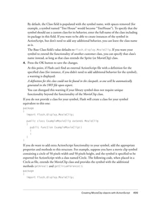 By default, the Class field is populated with the symbol name, with spaces removed (for
     example, a symbol named “Tree House” would become “TreeHouse”). To specify that the
     symbol should use a custom class for its behavior, enter the full name of the class including
     its package in this field. If you want to be able to create instances of the symbol in
     ActionScript, but don’t need to add any additional behavior, you can leave the class name
     as-is.
     The Base Class field’s value defaults to flash.display.MovieClip. If you want your
     symbol to extend the functionality of another customer class, you can specify that class’s
     name instead, as long as that class extends the Sprite (or MovieClip) class.
4.   Press the OK button to save the changes.
     At this point, if Flash can’t find an external ActionScript file with a definition for the
     specified class (for instance, if you didn’t need to add additional behavior for the symbol),
     a warning is displayed:
     A definition for this class could not be found in the classpath, so one will be automatically
     generated in the SWF file upon export.
     You can disregard this warning if your library symbol does not require unique
     functionality beyond the functionality of the MovieClip class.
If you do not provide a class for your symbol, Flash will create a class for your symbol
equivalent to this one:
package
{
  import flash.display.MovieClip;

     public class ExampleMovieClip extends MovieClip
     {
       public function ExampleMovieClip()
       {
       }
     }
}

If you do want to add extra ActionScript functionality to your symbol, add the appropriate
properties and methods to this structure. For example, suppose you have a movie clip symbol
containing a circle of 50 pixels width and 50 pixels height, and the symbol is specified to be
exported for ActionScript with a class named Circle. The following code, when placed in a
Circle.as file, extends the MovieClip class and provides the symbol with the additional
methods getArea() and getCircumference():
package
{
  import flash.display.MovieClip;




                                                     Creating MovieClip objects with ActionScript    499
 