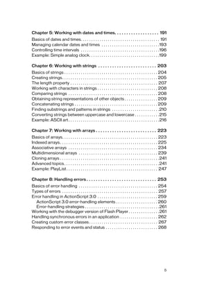 Chapter 5: Working with dates and times. . . . . . . . . . . . . . . . . . . 191
Basics of dates and times. . . . . . . . . . . . . . . . . . . . . . . . . . . . . . . . . . . . . . 191
Managing calendar dates and times . . . . . . . . . . . . . . . . . . . . . . . . . . . .193
Controlling time intervals . . . . . . . . . . . . . . . . . . . . . . . . . . . . . . . . . . . . . .196
Example: Simple analog clock. . . . . . . . . . . . . . . . . . . . . . . . . . . . . . . . . .199

Chapter 6: Working with strings . . . . . . . . . . . . . . . . . . . . . . . . . 203
Basics of strings . . . . . . . . . . . . . . . . . . . . . . . . . . . . . . . . . . . . . . . . . . . . . 204
Creating strings. . . . . . . . . . . . . . . . . . . . . . . . . . . . . . . . . . . . . . . . . . . . . . 205
The length property . . . . . . . . . . . . . . . . . . . . . . . . . . . . . . . . . . . . . . . . . . 207
Working with characters in strings . . . . . . . . . . . . . . . . . . . . . . . . . . . . . 208
Comparing strings . . . . . . . . . . . . . . . . . . . . . . . . . . . . . . . . . . . . . . . . . . . 208
Obtaining string representations of other objects . . . . . . . . . . . . . . . . 209
Concatenating strings . . . . . . . . . . . . . . . . . . . . . . . . . . . . . . . . . . . . . . . . 209
Finding substrings and patterns in strings . . . . . . . . . . . . . . . . . . . . . . .210
Converting strings between uppercase and lowercase . . . . . . . . . . . .215
Example: ASCII art . . . . . . . . . . . . . . . . . . . . . . . . . . . . . . . . . . . . . . . . . . . .216

Chapter 7: Working with arrays . . . . . . . . . . . . . . . . . . . . . . . . . . 223
Basics of arrays. . . . . . . . . . . . . . . . . . . . . . . . . . . . . . . . . . . . . . . . . . . . . . 223
Indexed arrays . . . . . . . . . . . . . . . . . . . . . . . . . . . . . . . . . . . . . . . . . . . . . . . 225
Associative arrays . . . . . . . . . . . . . . . . . . . . . . . . . . . . . . . . . . . . . . . . . . . 234
Multidimensional arrays . . . . . . . . . . . . . . . . . . . . . . . . . . . . . . . . . . . . . . 239
Cloning arrays . . . . . . . . . . . . . . . . . . . . . . . . . . . . . . . . . . . . . . . . . . . . . . . .241
Advanced topics . . . . . . . . . . . . . . . . . . . . . . . . . . . . . . . . . . . . . . . . . . . . . .241
Example: PlayList . . . . . . . . . . . . . . . . . . . . . . . . . . . . . . . . . . . . . . . . . . . . 247

Chapter 8: Handling errors . . . . . . . . . . . . . . . . . . . . . . . . . . . . . . 253
Basics of error handling . . . . . . . . . . . . . . . . . . . . . . . . . . . . . . . . . . . . . . 254
Types of errors . . . . . . . . . . . . . . . . . . . . . . . . . . . . . . . . . . . . . . . . . . . . . . 257
Error handling in ActionScript 3.0 . . . . . . . . . . . . . . . . . . . . . . . . . . . . . 259
  ActionScript 3.0 error-handling elements . . . . . . . . . . . . . . . . . . . . 260
  Error-handling strategies . . . . . . . . . . . . . . . . . . . . . . . . . . . . . . . . . . . .261
Working with the debugger version of Flash Player . . . . . . . . . . . . . . .261
Handling synchronous errors in an application . . . . . . . . . . . . . . . . . . 262
Creating custom error classes . . . . . . . . . . . . . . . . . . . . . . . . . . . . . . . . . 267
Responding to error events and status . . . . . . . . . . . . . . . . . . . . . . . . . 268




                                                                                                               5
 