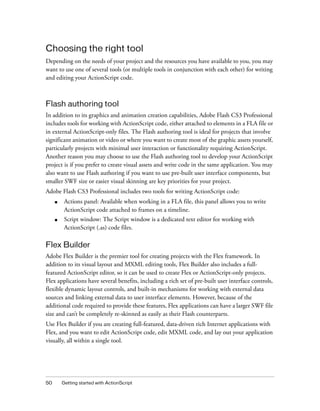 Choosing the right tool
Depending on the needs of your project and the resources you have available to you, you may
want to use one of several tools (or multiple tools in conjunction with each other) for writing
and editing your ActionScript code.



Flash authoring tool
In addition to its graphics and animation creation capabilities, Adobe Flash CS3 Professional
includes tools for working with ActionScript code, either attached to elements in a FLA file or
in external ActionScript-only files. The Flash authoring tool is ideal for projects that involve
significant animation or video or where you want to create most of the graphic assets yourself,
particularly projects with minimal user interaction or functionality requiring ActionScript.
Another reason you may choose to use the Flash authoring tool to develop your ActionScript
project is if you prefer to create visual assets and write code in the same application. You may
also want to use Flash authoring if you want to use pre-built user interface components, but
smaller SWF size or easier visual skinning are key priorities for your project.
Adobe Flash CS3 Professional includes two tools for writing ActionScript code:
     ■    Actions panel: Available when working in a FLA file, this panel allows you to write
          ActionScript code attached to frames on a timeline.
     ■    Script window: The Script window is a dedicated text editor for working with
          ActionScript (.as) code files.

Flex Builder
Adobe Flex Builder is the premier tool for creating projects with the Flex framework. In
addition to its visual layout and MXML editing tools, Flex Builder also includes a full-
featured ActionScript editor, so it can be used to create Flex or ActionScript-only projects.
Flex applications have several benefits, including a rich set of pre-built user interface controls,
flexible dynamic layout controls, and built-in mechanisms for working with external data
sources and linking external data to user interface elements. However, because of the
additional code required to provide these features, Flex applications can have a larger SWF file
size and can’t be completely re-skinned as easily as their Flash counterparts.
Use Flex Builder if you are creating full-featured, data-driven rich Internet applications with
Flex, and you want to edit ActionScript code, edit MXML code, and lay out your application
visually, all within a single tool.




50       Getting started with ActionScript
 