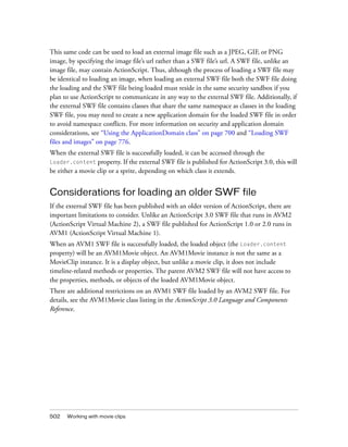 This same code can be used to load an external image file such as a JPEG, GIF, or PNG
image, by specifying the image file’s url rather than a SWF file’s url. A SWF file, unlike an
image file, may contain ActionScript. Thus, although the process of loading a SWF file may
be identical to loading an image, when loading an external SWF file both the SWF file doing
the loading and the SWF file being loaded must reside in the same security sandbox if you
plan to use ActionScript to communicate in any way to the external SWF file. Additionally, if
the external SWF file contains classes that share the same namespace as classes in the loading
SWF file, you may need to create a new application domain for the loaded SWF file in order
to avoid namespace conflicts. For more information on security and application domain
considerations, see “Using the ApplicationDomain class” on page 700 and “Loading SWF
files and images” on page 776.
When the external SWF file is successfully loaded, it can be accessed through the
Loader.content property. If the external SWF file is published for ActionScript 3.0, this will
be either a movie clip or a sprite, depending on which class it extends.


Considerations for loading an older SWF file
If the external SWF file has been published with an older version of ActionScript, there are
important limitations to consider. Unlike an ActionScript 3.0 SWF file that runs in AVM2
(ActionScript Virtual Machine 2), a SWF file published for ActionScript 1.0 or 2.0 runs in
AVM1 (ActionScript Virtual Machine 1).
When an AVM1 SWF file is successfully loaded, the loaded object (the Loader.content
property) will be an AVM1Movie object. An AVM1Movie instance is not the same as a
MovieClip instance. It is a display object, but unlike a movie clip, it does not include
timeline-related methods or properties. The parent AVM2 SWF file will not have access to
the properties, methods, or objects of the loaded AVM1Movie object.
There are additional restrictions on an AVM1 SWF file loaded by an AVM2 SWF file. For
details, see the AVM1Movie class listing in the ActionScript 3.0 Language and Components
Reference.




502   Working with movie clips
 