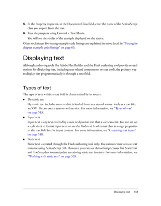 5.   In the Property inspector, in the Document Class field, enter the name of the ActionScript
     class you copied from the text.
6.   Run the program using Control > Test Movie.
     You will see the results of the example displayed on the screen.
Other techniques for testing example code listings are explained in more detail in “Testing in-
chapter example code listings” on page 63.


Displaying text
Although authoring tools like Adobe Flex Builder and the Flash authoring tool provide several
options for displaying text, including text-related components or text tools, the primary way
to display text programmatically is through a text field.



Types of text
The type of text within a text field is characterized by its source:
■    Dynamic text
     Dynamic text includes content that is loaded from an external source, such as a text file,
     an XML file, or even a remote web service. For more information, see “Types of text”
     on page 513.
■    Input text
     Input text is any text entered by a user or dynamic text that a user can edit. You can set up
     a style sheet to format input text, or use the flash.text.TextFormat class to assign properties
     to the text field for the input content. For more information, see “Capturing text input”
     on page 518.
■    Static text
     Static text is created through the Flash authoring tool only. You cannot create a static text
     instance using ActionScript 3.0. However, you can use ActionScript classes like StaticText
     and TextSnapshot to manipulate an existing static text instance. For more information, see
     “Working with static text” on page 528.




                                                                               Displaying text   513
 