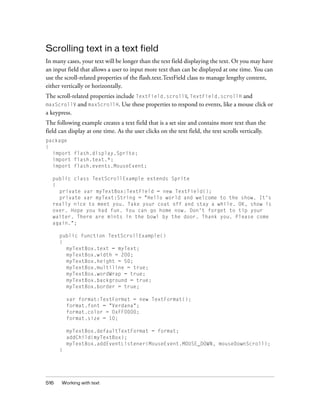 Scrolling text in a text field
In many cases, your text will be longer than the text field displaying the text. Or you may have
an input field that allows a user to input more text than can be displayed at one time. You can
use the scroll-related properties of the flash.text.TextField class to manage lengthy content,
either vertically or horizontally.
The scroll-related properties include TextField.scrollV, TextField.scrollH and
maxScrollV and maxScrollH. Use these properties to respond to events, like a mouse click or
a keypress.
The following example creates a text field that is a set size and contains more text than the
field can display at one time. As the user clicks on the text field, the text scrolls vertically.
package
{
  import flash.display.Sprite;
  import flash.text.*;
  import flash.events.MouseEvent;

   public class TextScrollExample extends Sprite
   {
     private var myTextBox:TextField = new TextField();
     private var myText:String = "Hello world and welcome to the show. It's
   really nice to meet you. Take your coat off and stay a while. OK, show is
   over. Hope you had fun. You can go home now. Don't forget to tip your
   waiter. There are mints in the bowl by the door. Thank you. Please come
   again.";

      public function TextScrollExample()
      {
        myTextBox.text = myText;
        myTextBox.width = 200;
        myTextBox.height = 50;
        myTextBox.multiline = true;
        myTextBox.wordWrap = true;
        myTextBox.background = true;
        myTextBox.border = true;

          var format:TextFormat = new TextFormat();
          format.font = "Verdana";
          format.color = 0xFF0000;
          format.size = 10;

          myTextBox.defaultTextFormat = format;
          addChild(myTextBox);
          myTextBox.addEventListener(MouseEvent.MOUSE_DOWN, mouseDownScroll);
      }




516    Working with text
 