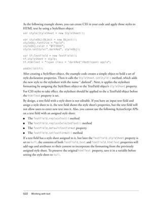As the following example shows, you can create CSS in your code and apply those styles to
HTML text by using a StyleSheet object:
var style:StyleSheet = new StyleSheet();

var styleObj:Object = new Object();
styleObj.fontSize = "bold";
styleObj.color = "#FF0000";
style.setStyle(".darkRed", styleObj);

var tf:TextField = new TextField();
tf.styleSheet = style;
tf.htmlText = "<span class = 'darkRed'>Red</span> apple";

addChild(tf);

After creating a StyleSheet object, the example code creates a simple object to hold a set of
style declaration properties. Then it calls the StyleSheet.setStyle() method, which adds
the new style to the stylesheet with the name “.darkred”. Next, it applies the stylesheet
formatting by assigning the StyleSheet object to the TextField object’s styleSheet property.
For CSS styles to take effect, the stylesheet should be applied to the a TextField object before
the htmlText property is set.
By design, a text field with a style sheet is not editable. If you have an input text field and
assign a style sheet to it, the text field shows the style sheet’s properties, but the text field will
not allow users to enter new text into it. Also, you cannot use the following ActionScript APIs
on a text field with an assigned style sheet:
■   The TextField.replaceText() method
■   The TextField.replaceSelectedText() method
■   The TextField.defaultTextFormat property
■   The TextField.setTextFormat() method
If a text field has a style sheet assigned to it, but later the TextField.styleSheet property is
set to null, the contents of both TextField.text and TextField.htmlText properties will
add tags and attributes to their content to incorporate the formatting from the previously
assigned style sheet. To preserve the original htmlText property, save it in a variable before
setting the style sheet to null.




522    Working with text
 