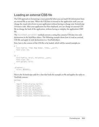 Loading an external CSS file
The CSS approach to formatting is more powerful when you can load CSS information from
an external file at run time. When the CSS data is external to the application itself, you can
change the visual style of text in your application without having to change your ActionScript
3.0 source code. After your application has been deployed, you can change an external CSS
file to change the look of the application, without having to redeploy the application’s SWF
file.
The StyleSheet.parseCSS() method converts a string that contains CSS data into style
declarations in the StyleSheet object. The following example shows how to read an external
CSS file and apply its style declarations to a TextField object.
First, here is the content of the CSS file to be loaded, which will be named example.css:
p {
  font-family: Times New Roman, Times, _serif;
  font-size: 14;
}

h1 {
  font-family: Arial, Helvetica, _sans;
  font-size: 20;
  font-weight: bold;
}

.bluetext {
  color: #0000CC;
}

Next is the ActionScript code for a class that loads the example.css file and applies the styles to
TextField content:
package
{
  import    flash.display.Sprite;
  import    flash.events.Event;
  import    flash.net.URLLoader;
  import    flash.net.URLRequest;
  import    flash.text.StyleSheet;
  import    flash.text.TextField;
  import    flash.text.TextFieldAutoSize;




                                                                              Formatting text   523
 