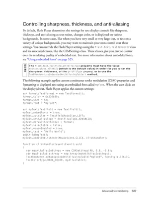 Controlling sharpness, thickness, and anti-aliasing
By default, Flash Player determines the settings for text display controls like sharpness,
thickness, and anti-aliasing as text resizes, changes color, or is displayed on various
backgrounds. In some cases, like when you have very small or very large text, or text on a
variety of unique backgrounds, you may want to maintain your own control over these
settings. You can override the Flash Player settings using the flash.text.TextRenderer class
and its associated classes, like the CSMSettings class. These classes give you precise control
over the rendering quality of embedded text. For more information about embedded fonts,
see “Using embedded fonts” on page 525.
NO TE




        Th e flash.text.TextField.antiAliasType p r o p er t y mu st h a ve t he v a l u e
        AntiAliasType.ADVANCED (w h i ch i s t he d e fa u l t va l u e ) i n or d e r f or y ou t o se t t he
        sh arpne ss, t hic kn es s