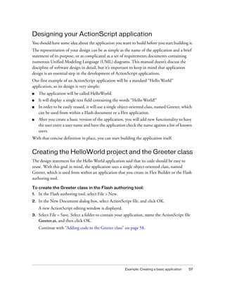 Designing your ActionScript application
You should have some idea about the application you want to build before you start building it.
The representation of your design can be as simple as the name of the application and a brief
statement of its purpose, or as complicated as a set of requirements documents containing
numerous Unified Modeling Language (UML) diagrams. This manual doesn’t discuss the
discipline of software design in detail, but it’s important to keep in mind that application
design is an essential step in the development of ActionScript applications.
Our first example of an ActionScript application will be a standard “Hello World”
application, so its design is very simple:
■    The application will be called HelloWorld.
■    It will display a single text field containing the words “Hello World!”
■    In order to be easily reused, it will use a single object-oriented class, named Greeter, which
     can be used from within a Flash document or a Flex application.
■    After you create a basic version of the application, you will add new functionality to have
     the user enter a user name and have the application check the name against a list of known
     users.
With that concise definition in place, you can start building the application itself.


Creating the HelloWorld project and the Greeter class
The design statement for the Hello World application said that its code should be easy to
reuse. With this goal in mind, the application uses a single object-oriented class, named
Greeter, which is used from within an application that you create in Flex Builder or the Flash
authoring tool.

To create the Greeter class in the Flash authoring tool:
1.   In the Flash authoring tool, select File > New.
2.   In the New Document dialog box, select ActionScript file, and click OK.
     A new ActionScript editing window is displayed.
3.   Select File > Save. Select a folder to contain your application, name the ActionScript file
     Greeter.as, and then click OK.
     Continue with “Adding code to the Greeter class” on page 58.




                                                          Example: Creating a basic application   57
 