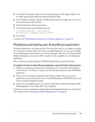 4.   In the Flash Tools palette, select the Text tool, and drag across the Stage to define a new
     text field, approximately 300 pixels wide and 100 pixels high.
5.   In the Properties window, with the text field still selected on the Stage, type mainText as
     the instance name of the text field.
6.   Click the first frame of the main timeline.
7.   In the Actions panel, type the following script:
     var myGreeter:Greeter = new Greeter();
     mainText.text = myGreeter.sayHello("Bob");

8.   Save the file.
Continue with “Publishing and testing your ActionScript application” on page 59.


Publishing and testing your ActionScript application
Software development is an iterative process. You write some code, try to compile it, and edit
the code until it compiles cleanly. You run the compiled application, test it to see if it fulfills
the intended design, and if it doesn’t, you edit the code again until it does. The Flash and Flex
Builder development environments offer a number of ways to publish, test, and debug your
applications.
Here are the basic steps for testing the HelloWorld application in each environment.

To publish and test an ActionScript application using the Flash authoring tool:
1.   Publish your application and watch for compilation errors. In the Flash authoring tool,
     select Control > Test Movie to compile your ActionScript code and run the HelloWorld
     application.
2.   If any errors or warnings are displayed in the Output window when you test your
     application, fix the causes of these errors in the HelloWorld.fla or HelloWorld.as files, and
     then try testing the application again.
3.   If there are no compilation errors, you will see a Flash Player window showing the Hello
     World application. The “Hello, Bob” text is displayed.
You have just created a simple but complete object-oriented application that uses ActionScript
3.0. Continue with “Enhancing the HelloWorld application” on page 60.




                                                         Example: Creating a basic application   59
 