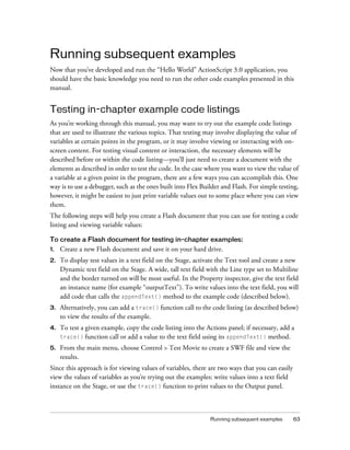 Running subsequent examples
Now that you’ve developed and run the “Hello World” ActionScript 3.0 application, you
should have the basic knowledge you need to run the other code examples presented in this
manual.


Testing in-chapter example code listings
As you’re working through this manual, you may want to try out the example code listings
that are used to illustrate the various topics. That testing may involve displaying the value of
variables at certain points in the program, or it may involve viewing or interacting with on-
screen content. For testing visual content or interaction, the necessary elements will be
described before or within the code listing—you’ll just need to create a document with the
elements as described in order to test the code. In the case where you want to view the value of
a variable at a given point in the program, there are a few ways you can accomplish this. One
way is to use a debugger, such as the ones built into Flex Builder and Flash. For simple testing,
however, it might be easiest to just print variable values out to some place where you can view
them.
The following steps will help you create a Flash document that you can use for testing a code
listing and viewing variable values:

To create a Flash document for testing in-chapter examples:
1.   Create a new Flash document and save it on your hard drive.
2.   To display test values in a text field on the Stage, activate the Text tool and create a new
     Dynamic text field on the Stage. A wide, tall text field with the Line type set to Multiline
     and the border turned on will be most useful. In the Property inspector, give the text field
     an instance name (for example “outputText”). To write values into the text field, you will
     add code that calls the appendText() method to the example code (described below).
3.   Alternatively, you can add a trace() function call to the code listing (as described below)
     to view the results of the example.
4.   To test a given example, copy the code listing into the Actions panel; if necessary, add a
     trace() function call or add a value to the text field using its appendText() method.

5.   From the main menu, choose Control > Test Movie to create a SWF file and view the
     results.
Since this approach is for viewing values of variables, there are two ways that you can easily
view the values of variables as you’re trying out the examples: write values into a text field
instance on the Stage, or use the trace() function to print values to the Output panel.



                                                               Running subsequent examples       63
 