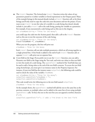 ■    The trace() function: The ActionScript trace() function writes the values of any
     parameters passed to it (either variables or literal expressions) to the Output panel. Many
     of the example listings in this manual already include a trace() function call, so for those
     listings you’ll only need to copy the code into your document and test the project. If you
     want to use trace() to test the value of a variable in a code listing that doesn’t already
     include it, just add a trace() call to the code listing, passing the variable as a parameter.
     For example, if you encountered a code listing such as this one in the chapter,
     var albumName:String = "Three for the money";

     you could copy the code into the Actions panel, then add a call to the trace() function
     such as this one to test the outcome of the code listing:
     var albumName:String = "Three for the money";
     trace("albumName =", albumName);

     When you run the program, this line will print out:
     albumName = Three for the money

     Each trace() function call can take multiple parameters, which are all strung together as
     a single printed line. A line break is added to the end of each trace() function call, so
     separate trace() calls print out on separate lines.
■    A text field on the Stage: If you prefer not to use the trace() function, you can add a
     Dynamic text field to the Stage using the Text tool, and write out values to that text field
     to view the results of a code listing. The appendText() method of the TextField class can
     be used to add a String value to the end of the text field’s contents. To access the text field
     using ActionScript, you must give it an instance name in the Property inspector. For
     instance, if your text field has the instance name outputText, the following code could be
     used to check the value of the variable albumName:
     var albumName:String = "Three for the money";
     outputText.appendText("albumName = ");
     outputText.appendText(albumName);

     This code would write the following text to the text field named outputText:
     albumName = Three for the money

     As the example shows, the appendText() method will add the text to the same line as the
     previous contents, so multiple values can be added to the same line of text using multiple
     appendText() calls. To force the text to the next line you can append a newline character
     ("n"):
     outputText.appendText("n"); // adds a line break to the text field




64     Getting started with ActionScript
 
