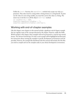 Unlike the trace() function, the appendText() method only accepts one value as a
   parameter. That value must be a string (either a String instance or a string literal). To print
   out the value of a non-string variable, you must first convert the value to a String. The
   easiest way to do that is to call the object’s toString() method:
   var albumYear:int = 1999;
   outputText.appendText("albumYear = ");
   outputText.appendText(albumYear.toString());


Working with end-of-chapter examples
Like this chapter, most chapters in this manual include a significant end-of-chapter example
that ties together many of the concepts discussed in the chapter. However, unlike the Hello
World example in this chapter, those examples will not be presented in a step-by-step tutorial
format. The relevant ActionScript 3.0 code in each example will be highlighted and discussed,
but instructions about running the examples in specific development environments won’t be
provided. However, the example files distributed with this manual will include all of the files
you need to compile and run the examples easily in your chosen development environment.




                                                              Running subsequent examples      65
 