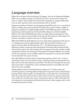 Language overview
Objects lie at the heart of the ActionScript 3.0 language—they are its fundamental building
blocks. Every variable you declare, every function you write, and every class instance you
create is an object. You can think of an ActionScript 3.0 program as a group of objects that
carry out tasks, respond to events, and communicate with one another.
Programmers familiar with object-oriented programming (OOP) in Java or C++ may think of
objects as modules that contain two kinds of members: data stored in member variables or
properties, and behavior accessible through methods. The ECMAScript edition 4 draft, the
standard upon which ActionScript 3.0 is based, defines objects in a similar but slightly
different way. In the ECMAScript draft, objects are simply collections of properties. These
properties are containers that can hold not only data, but also functions or other objects. If a
function is attached to an object in this way, it is called a method.
While the ECMAScript draft definition may seem a little odd to programmers with a Java or
C++ background, in practice, defining object types with ActionScript 3.0 classes is very
similar to the way classes are defined in Java or C++. The distinction between the two
definitions of object is important when discussing the ActionScript object model and other
advanced topics, but in most other situations the term properties means class member variables
as opposed to methods. The ActionScript 3.0 Language and Components Reference, for example,
uses the term properties to mean variables or getter-setter properties. It uses the term methods
to mean functions that are part of a class.
One subtle difference between classes in ActionScript and classes in Java or C++ is that in
ActionScript, classes are not just abstract entities. ActionScript classes are represented by class
objects that store the class’s properties and methods. This allows for techniques that may seem
alien to Java and C++ programmers, such as including statements or executable code at the
top level of a class or package.
Another difference between ActionScript classes and Java or C++ classes is that every
ActionScript class has something called a prototype object. In previous versions of ActionScript,
prototype objects, linked together into prototype chains, served collectively as the foundation
of the entire class inheritance hierarchy. In ActionScript 3.0, however, prototype objects play
only a small role in the inheritance system. The prototype object can still be useful, however,
as an alternative to static properties and methods if you want to share a property and its value
among all the instances of a class.




68    ActionScript language and syntax
 