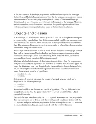 In the past, advanced ActionScript programmers could directly manipulate the prototype
chain with special built-in language elements. Now that the language provides a more mature
implementation of a class-based programming interface, many of these special language
elements, such as __proto__ and __resolve, are no longer part of the language. Moreover,
optimizations of the internal inheritance mechanism that provide significant Flash Player
performance improvements preclude direct access to the inheritance mechanism.


Objects and classes
In ActionScript 3.0, every object is defined by a class. A class can be thought of as a template
or a blueprint for a type of object. Class definitions can include variables and constants, which
hold data values, and methods, which are functions that encapsulate behavior bound to the
class. The values stored in properties can be primitive values or other objects. Primitive values
are numbers, strings, or Boolean values.
ActionScript contains a number of built-in classes that are part of the core language. Some of
these built-in classes, such as Number, Boolean and String, represent the primitive values
available in ActionScript. Others, such as the Array, Math, and XML classes, define more
complex objects that are part of the ECMAScript standard.
All classes, whether built-in or user-defined, derive from the Object class. For programmers
with previous ActionScript experience, it is important to note that the Object data type is no
longer the default data type, even though all other classes still derive from it. In ActionScript
2.0, the following two lines of code were equivalent because the lack of a type annotation
meant that a variable would be of type Object:
var someObj:Object;
var someObj;

ActionScript 3.0, however, introduces the concept of untyped variables, which can be
designated in the following two ways:
var someObj:*;
var someObj;

An untyped variable is not the same as a variable of type Object. The key difference is that
untyped variables can hold the special value undefined, while a variable of type Object
cannot hold that value.
You can define your own classes using the class keyword. You can declare class properties in
three ways: constants can be defined with the const keyword, variables are defined with the
var keyword, and getter and setter properties are defined by using the get and set attributes
in a method declaration. You can declare methods with the function keyword.




                                                                        Objects and classes    69
 