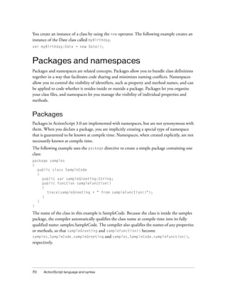 You create an instance of a class by using the new operator. The following example creates an
instance of the Date class called myBirthday.
var myBirthday:Date = new Date();



Packages and namespaces
Packages and namespaces are related concepts. Packages allow you to bundle class definitions
together in a way that facilitates code sharing and minimizes naming conflicts. Namespaces
allow you to control the visibility of identifiers, such as property and method names, and can
be applied to code whether it resides inside or outside a package. Packages let you organize
your class files, and namespaces let you manage the visibility of individual properties and
methods.


Packages
Packages in ActionScript 3.0 are implemented with namespaces, but are not synonymous with
them. When you declare a package, you are implicitly creating a special type of namespace
that is guaranteed to be known at compile time. Namespaces, when created explicitly, are not
necessarily known at compile time.
The following example uses the package directive to create a simple package containing one
class:
package samples
{
  public class SampleCode
  {
    public var sampleGreeting:String;
    public function sampleFunction()
    {
       trace(sampleGreeting + " from sampleFunction()");
    }
  }
}

The name of the class in this example is SampleCode. Because the class is inside the samples
package, the compiler automatically qualifies the class name at compile time into its fully
qualified name: samples.SampleCode. The compiler also qualifies the names of any properties
or methods, so that sampleGreeting and sampleFunction() become
samples.SampleCode.sampleGreeting and samples.SampleCode.sampleFunction(),
respectively.




70    ActionScript language and syntax
 