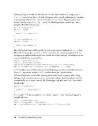 When a package is created, the default access specifier for all members of that package is
internal, which means that, by default, package members are only visible to other members
of that package. If you want a class to be available to code outside the package, you must
declare that class to be public. For example, the following package contains two classes,
SampleCode and CodeFormatter:
// SampleCode.as file
package samples
{
  public class SampleCode {}
}

// CodeFormatter.as file
package samples
{
  class CodeFormatter {}
}

The SampleCode class is visible outside the package because it is declared as a public class.
The CodeFormatter class, however, is visible only within the samples package itself. If you
attempt to access the CodeFormatter class outside the samples package, you will generate an
error, as the following example shows:
import samples.SampleCode;
import samples.CodeFormatter;
var mySample:SampleCode = new SampleCode(); // okay, public class
var myFormatter:CodeFormatter = new CodeFormatter(); // error

If you want both classes to be available outside the package, you must declare both classes to
be public. You cannot apply the public attribute to the package declaration.
Fully qualified names are useful for resolving name conflicts that may occur when using
packages. Such a scenario may arise if you import two packages that define classes with the
same identifier. For example, consider the following package, which also has a class named
SampleCode:
package langref.samples
{
  public class SampleCode {}
}

If you import both classes, as follows, you will have a name conflict when referring to the
SampleCode class:
import samples.SampleCode;
import langref.samples.SampleCode;
var mySample:SampleCode = new SampleCode(); // name conflict




74    ActionScript language and syntax
 
