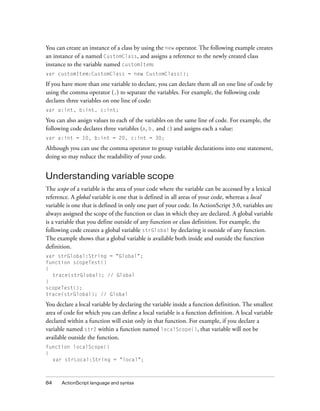 You can create an instance of a class by using the new operator. The following example creates
an instance of a named CustomClass, and assigns a reference to the newly created class
instance to the variable named customItem:
var customItem:CustomClass = new CustomClass();

If you have more than one variable to declare, you can declare them all on one line of code by
using the comma operator (,) to separate the variables. For example, the following code
declares three variables on one line of code:
var a:int, b:int, c:int;

You can also assign values to each of the variables on the same line of code. For example, the
following code declares three variables (a, b, and c) and assigns each a value:
var a:int = 10, b:int = 20, c:int = 30;

Although you can use the comma operator to group variable declarations into one statement,
doing so may reduce the readability of your code.


Understanding variable scope
The scope of a variable is the area of your code where the variable can be accessed by a lexical
reference. A global variable is one that is defined in all areas of your code, whereas a local
variable is one that is defined in only one part of your code. In ActionScript 3.0, variables are
always assigned the scope of the function or class in which they are declared. A global variable
is a variable that you define outside of any function or class definition. For example, the
following code creates a global variable strGlobal by declaring it outside of any function.
The example shows that a global variable is available both inside and outside the function
definition.
var strGlobal:String = "Global";
function scopeTest()
{
  trace(strGlobal); // Global
}
scopeTest();
trace(strGlobal); // Global

You declare a local variable by declaring the variable inside a function definition. The smallest
area of code for which you can define a local variable is a function definition. A local variable
declared within a function will exist only in that function. For example, if you declare a
variable named str2 within a function named localScope(), that variable will not be
available outside the function.
function localScope()
{
  var strLocal:String = "local";



84    ActionScript language and syntax
 