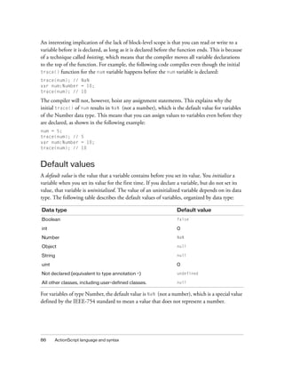 An interesting implication of the lack of block-level scope is that you can read or write to a
variable before it is declared, as long as it is declared before the function ends. This is because
of a technique called hoisting, which means that the compiler moves all variable declarations
to the top of the function. For example, the following code compiles even though the initial
trace() function for the num variable happens before the num variable is declared:
trace(num); // NaN
var num:Number = 10;
trace(num); // 10

The compiler will not, however, hoist any assignment statements. This explains why the
initial trace() of num results in NaN (not a number), which is the default value for variables
of the Number data type. This means that you can assign values to variables even before they
are declared, as shown in the following example:
num = 5;
trace(num); // 5
var num:Number = 10;
trace(num); // 10


Default values
A default value is the value that a variable contains before you set its value. You initialize a
variable when you set its value for the first time. If you declare a variable, but do not set its
value, that variable is uninitialized. The value of an uninitialized variable depends on its data
type. The following table describes the default values of variables, organized by data type:

Data type                                                          Default value
Boolean                                                            false

int                                                                0

Number                                                             NaN

Object                                                             null

String                                                             null

uint                                                               0

Not declared (equivalent to type annotation *)                     undefined

All other classes, including user-defined classes.                 null


For variables of type Number, the default value is NaN (not a number), which is a special value
defined by the IEEE-754 standard to mean a value that does not represent a number.




86     ActionScript language and syntax
 