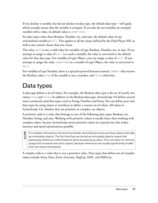 If you declare a variable, but do not declare its data type, the default data type * will apply,
which actually means that the variable is untyped. If you also do not initialize an untyped
variable with a value, its default value is undefined.
For data types other than Boolean, Number, int, and uint, the default value of any
uninitialized variable is null. This applies to all the classes defined by the Flash Player API, as
well as any custom classes that you create.
The value null is not a valid value for variables of type Boolean, Number, int, or uint. If you
attempt to assign a value of null to a such a variable, the value is converted to the default
value for that data type. For variables of type Object, you can assign a value of null. If you
attempt to assign the value undefined to a variable of type Object, the value is converted to
null.

For variables of type Number, there is a special top-level function named isNaN() that returns
the Boolean value true if the variable is not a number, and false otherwise.


Data types
A data type defines a set of values. For example, the Boolean data type is the set of exactly two
values: true and false. In addition to the Boolean data type, ActionScript 3.0 defines several
more commonly used data types, such as String, Number, and Array. You can define your own
data types by using classes or interfaces to define a custom set of values. All values in
ActionScript 3.0, whether they are primitive or complex, are objects.
A primitive value is a value that belongs to one of the following data types: Boolean, int,
Number, String, and uint. Working with primitive values is usually faster than working with
complex values, because ActionScript stores primitive values in a special way that makes
memory and speed optimizations possible.
NO TE




        For readers interested in the technical details, ActionScript stores primitive values internally
        as immutable objects. The fact that they are stored as immutable objects means that
        passing by reference is effectively the same as passing by value. This cuts down on memory
        usage and increases execution speed, because references are usually significantly smaller
        than the values themselves.

A complex value is a value that is not a primitive value. Data types that define sets of complex
values include Array, Date, Error, Function, RegExp, XML, and XMLList.




                                                                                       Data types     87
 