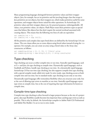 Many programming languages distinguish between primitive values and their wrapper
objects. Java, for example, has an int primitive and the java.lang.Integer class that wraps it.
Java primitives are not objects, but their wrappers are, which makes primitives useful for some
operations, and wrapper objects better suited for other operations. In ActionScript 3.0,
primitive values and their wrapper objects are, for practical purposes, indistinguishable. All
values, even primitive values, are objects. Flash Player treats these primitive types as special
cases that behave like objects but that don’t require the normal overhead associated with
creating objects. This means that the following two lines of code are equivalent:
var someInt:int = 3;
var someInt:int = new int(3);

All the primitive and complex data types listed above are defined by the ActionScript 3.0 core
classes. The core classes allow you to create objects using literal values instead of using the new
operator. For example, you can create an array using a literal value or the Array class
constructor, as follows:
var someArray:Array = [1, 2, 3]; // literal value
var someArray:Array = new Array(1,2,3); // Array constructor


Type checking
Type checking can occur at either compile time or run time. Statically typed languages, such
as C++ and Java, do type checking at compile time. Dynamically typed languages, such as
Smalltalk and Python, handle type checking at run time. As a dynamically typed language,
ActionScript 3.0 has run-time type checking, but also supports compile-time type checking
with a special compiler mode called strict mode. In strict mode, type checking occurs at both
compile time and run time, but in standard mode, type checking occurs only at run time.
Dynamically typed languages offer tremendous flexibility when you structure your code, but
at the cost of allowing type errors to manifest at run time. Statically typed languages report
type errors at compile time, but at the cost of requiring that type information be known at
compile time.

Compile-time type checking
Compile-time type checking is often favored in larger projects because as the size of a project
grows, data type flexibility usually becomes less important than catching type errors as early as
possible. This is why, by default, the ActionScript compiler in Adobe Flash CS3 Professional
and Adobe Flex Builder 2 is set to run in strict mode.




88    ActionScript language and syntax
 