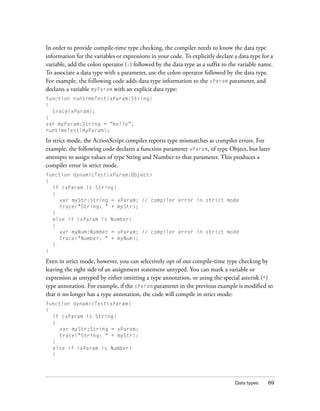 In order to provide compile-time type checking, the compiler needs to know the data type
information for the variables or expressions in your code. To explicitly declare a data type for a
variable, add the colon operator (:) followed by the data type as a suffix to the variable name.
To associate a data type with a parameter, use the colon operator followed by the data type.
For example, the following code adds data type information to the xParam parameter, and
declares a variable myParam with an explicit data type:
function runtimeTest(xParam:String)
{
  trace(xParam);
}
var myParam:String = “hello”;
runtimeTest(myParam);

In strict mode, the ActionScript compiler reports type mismatches as compiler errors. For
example, the following code declares a function parameter xParam, of type Object, but later
attempts to assign values of type String and Number to that parameter. This produces a
compiler error in strict mode.
function dynamicTest(xParam:Object)
{
  if (xParam is String)
  {
    var myStr:String = xParam; // compiler error in strict mode
    trace("String: " + myStr);
  }
  else if (xParam is Number)
  {
    var myNum:Number = xParam; // compiler error in strict mode
    trace("Number: " + myNum);
  }
}

Even in strict mode, however, you can selectively opt of out compile-time type checking by
leaving the right side of an assignment statement untyped. You can mark a variable or
expression as untyped by either omitting a type annotation, or using the special asterisk (*)
type annotation. For example, if the xParam parameter in the previous example is modified so
that it no longer has a type annotation, the code will compile in strict mode:
function dynamicTest(xParam)
{
  if (xParam is String)
  {
    var myStr:String = xParam;
    trace("String: " + myStr);
  }
  else if (xParam is Number)
  {




                                                                                 Data types    89
 