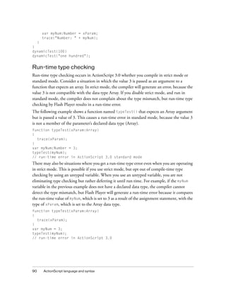 var myNum:Number = xParam;
     trace("Number: " + myNum);
  }
}
dynamicTest(100)
dynamicTest("one hundred");


Run-time type checking
Run-time type checking occurs in ActionScript 3.0 whether you compile in strict mode or
standard mode. Consider a situation in which the value 3 is passed as an argument to a
function that expects an array. In strict mode, the compiler will generate an error, because the
value 3 is not compatible with the data type Array. If you disable strict mode, and run in
standard mode, the compiler does not complain about the type mismatch, but run-time type
checking by Flash Player results in a run-time error.
The following example shows a function named typeTest() that expects an Array argument
but is passed a value of 3. This causes a run-time error in standard mode, because the value 3
is not a member of the parameter’s declared data type (Array).
function typeTest(xParam:Array)
{
  trace(xParam);
}
var myNum:Number = 3;
typeTest(myNum);
// run-time error in ActionScript 3.0 standard mode
There may also be situations where you get a run-time type error even when you are operating
in strict mode. This is possible if you use strict mode, but opt out of compile-time type
checking by using an untyped variable. When you use an untyped variable, you are not
eliminating type checking but rather deferring it until run time. For example, if the myNum
variable in the previous example does not have a declared data type, the compiler cannot
detect the type mismatch, but Flash Player will generate a run-time error because it compares
the run-time value of myNum, which is set to 3 as a result of the assignment statement, with the
type of xParam, which is set to the Array data type.
function typeTest(xParam:Array)
{
  trace(xParam);
}
var myNum = 3;
typeTest(myNum);
// run-time error in ActionScript 3.0




90    ActionScript language and syntax
 