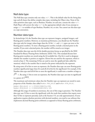Null data type
The Null data type contains only one value, null. This is the default value for the String data
type and all classes that define complex data types, including the Object class. None of the
other primitive data types, such as Boolean, Number, int and uint, contain the value null.
Flash Player will convert the value null to the appropriate default value if you attempt to
assign null to variables of type Boolean, Number, int, or uint. You cannot use this data type
as a type annotation.

Number data type
In ActionScript 3.0, the Number data type can represent integers, unsigned integers, and
floating-point numbers. However, to maximize performance, you should use the Number
data type only for integer values larger than the 32-bit int and uint types can store or for
floating-point numbers. To store a floating-point number, include a decimal point in the
number. If you omit a decimal point, the number will be stored as an integer.
The Number data type uses the 64-bit double-precision format as specified by the IEEE
Standard for Binary Floating-Point Arithmetic (IEEE-754). This standard dictates how
floating-point numbers are stored using the 64 available bits. One bit is used to designate
whether the number is positive or negative. Eleven bits are used for the exponent, which is
stored as base 2. The remaining 52 bits are used to store the significand (also called the
mantissa), which is the number that is raised to the power indicated by the exponent.
By using some of its bits to store an exponent, the Number data type can store floating-point
numbers significantly larger than if it used all of its bits for the significand. For example, if the
Number data type used all 64 bits to store the significand, it could store a number as large as
265 - 1. By using 11 bits to store an exponent, the Number data type can raise its significand
to a power of 21023.
The maximum and minimum values that the Number type can represent are stored in static
properties of the Number class called Number.MAX_VALUE and Number.MIN_VALUE.
Number.MAX_VALUE == 1.79769313486231e+308
Number.MIN_VALUE == 4.940656458412467e-324
Although this range of numbers is enormous, the cost of this range is precision. The Number
data type uses 52 bits to store the significand, with the result that numbers that require more
than 52 bits to represent precisely, such as the fraction 1/3, are only approximations. If your
application requires absolute precision with decimal numbers, you need to use software that
implements decimal floating-point arithmetic as opposed to binary floating-point arithmetic.




                                                                                    Data types    95
 