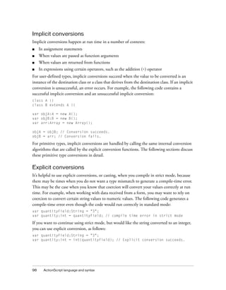 Implicit conversions
Implicit conversions happen at run time in a number of contexts:
■    In assignment statements
■    When values are passed as function arguments
■    When values are returned from functions
■    In expressions using certain operators, such as the addition (+) operator
For user-defined types, implicit conversions succeed when the value to be converted is an
instance of the destination class or a class that derives from the destination class. If an implicit
conversion is unsuccessful, an error occurs. For example, the following code contains a
successful implicit conversion and an unsuccessful implicit conversion:
class A {}
class B extends A {}

var objA:A = new A();
var objB:B = new B();
var arr:Array = new Array();

objA = objB; // Conversion succeeds.
objB = arr; // Conversion fails.

For primitive types, implicit conversions are handled by calling the same internal conversion
algorithms that are called by the explicit conversion functions. The following sections discuss
these primitive type conversions in detail.

Explicit conversions
It’s helpful to use explicit conversions, or casting, when you compile in strict mode, because
there may be times when you do not want a type mismatch to generate a compile-time error.
This may be the case when you know that coercion will convert your values correctly at run
time. For example, when working with data received from a form, you may want to rely on
coercion to convert certain string values to numeric values. The following code generates a
compile-time error even though the code would run correctly in standard mode:
var quantityField:String = "3";
var quantity:int = quantityField; // compile time error in strict mode

If you want to continue using strict mode, but would like the string converted to an integer,
you can use explicit conversion, as follows:
var quantityField:String = "3";
var quantity:int = int(quantityField); // Explicit conversion succeeds.




98     ActionScript language and syntax
 