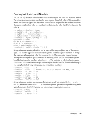 Casting to int, uint, and Number
You can cast any data type into one of the three number types: int, uint, and Number. If Flash
Player is unable to convert the number for some reason, the default value of 0 is assigned for
the int and uint data types, and the default value of NaN is assigned for the Number data type.
If you convert a Boolean value to a number, true becomes the value 1 and false becomes the
value 0.
var myBoolean:Boolean = true;
var myUINT:uint = uint(myBoolean);
var myINT:int = int(myBoolean);
var myNum:Number = Number(myBoolean);
trace(myUINT, myINT, myNum); // 1 1 1
myBoolean = false;
myUINT = uint(myBoolean);
myINT = int(myBoolean);
myNum = Number(myBoolean);
trace(myUINT, myINT, myNum); // 0 0 0

String values that contain only digits can be successfully converted into one of the number
types. The number types can also convert strings that look like negative numbers or strings
that represent a hexadecimal value (for example, 0x1A). The conversion process ignores
leading and trailing white space characters in the string value. You can also cast strings that
look like floating-point numbers using Number(). The inclusion of a decimal point causes
uint() and int() to return an integer, truncating the decimal and the characters following it.
For example, the following string values can be cast into numbers:
trace(uint("5"));           //   5
trace(uint("-5"));          //   4294967291. It wraps around from MAX_VALUE
trace(uint(" 27 "));        //   27
trace(uint("3.7"));         //   3
trace(int("3.7"));          //   3
trace(int("0x1A"));         //   26
trace(Number("3.7"));       //   3.7

String values that contain non-numeric characters return 0 when cast with int() or uint()
and NaN when cast with Number(). The conversion process ignores leading and trailing white
space, but returns 0 or NaN if a string has white space separating two numbers.
trace(uint("5a"));    // 0
trace(uint("ten"));   // 0
trace(uint("17 63")); // 0




                                                                               Data types   99
 