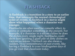  A flashback is a transition in a story to an earlier
time, that interrupts the normal chronological
order of events. A flashback in a movie might
show what happened when a character was
younger.
 Flashbacks are often used for comedic effect, to
prove or contradict something in the present. For
example, if a character in a sitcom claims he does
the dishes every single night, flashbacks could
show him ignoring a giant pile of dirty dishes on
various occasions. Flashback can also mean a
sudden, vivid remembrance of past events, like
having a flashback to your kindergarten days if
you go visit that classroom today.
 