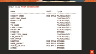 SQL> desc USER_RECYCLEBIN
Name Null? Type
----------------------------- -------- ----------------
OBJECT_NAME NOT NULL VARCHAR2(30)
ORIGINAL_NAME VARCHAR2(32)
OPERATION VARCHAR2(9)
TYPE VARCHAR2(25)
TS_NAME VARCHAR2(30)
CREATETIME VARCHAR2(19)
DROPTIME VARCHAR2(19)
DROPSCN NUMBER
PARTITION_NAME VARCHAR2(32)
CAN_UNDROP VARCHAR2(3)
CAN_PURGE VARCHAR2(3)
RELATED NOT NULL NUMBER
BASE_OBJECT NOT NULL NUMBER
PURGE_OBJECT NOT NULL NUMBER
SPACE NUMBER
 