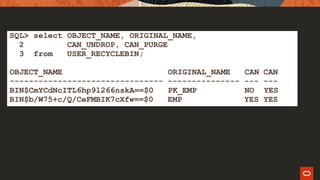 SQL> select OBJECT_NAME, ORIGINAL_NAME,
2 CAN_UNDROP, CAN_PURGE
3 from USER_RECYCLEBIN;
OBJECT_NAME ORIGINAL_NAME CAN CAN
-------------------------------- --------------- --- ---
BIN$CmYCdNcITL6hp9l266nskA==$0 PK_EMP NO YES
BIN$b/W75+c/Q/CeFMBIK7cXfw==$0 EMP YES YES
 